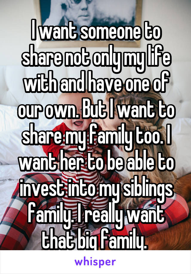 I want someone to share not only my life with and have one of our own. But I want to share my family too. I want her to be able to invest into my siblings family. I really want that big family. 