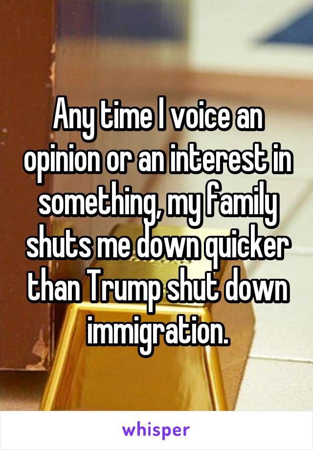 Any time I voice an opinion or an interest in something, my family shuts me down quicker than Trump shut down immigration.