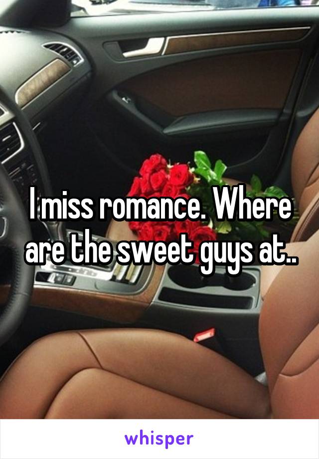 I miss romance. Where are the sweet guys at..