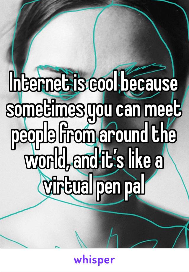 Internet is cool because sometimes you can meet people from around the world, and it’s like a virtual pen pal