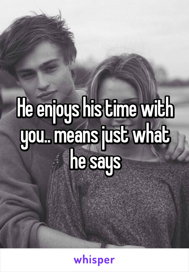 He enjoys his time with you.. means just what he says