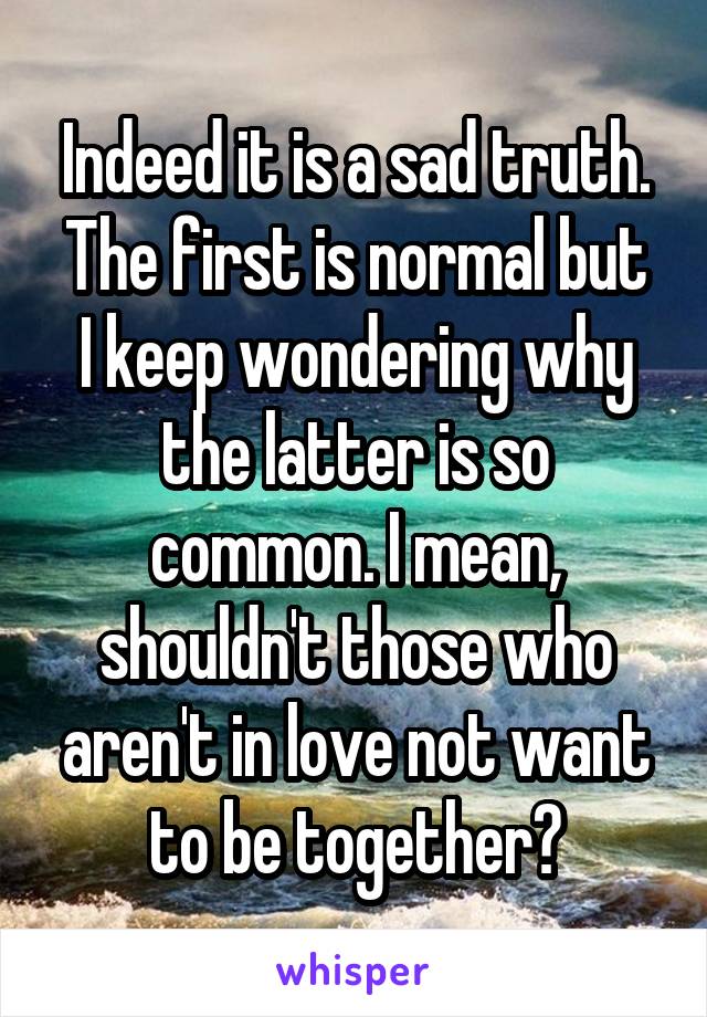 Indeed it is a sad truth.
The first is normal but I keep wondering why the latter is so common. I mean, shouldn't those who aren't in love not want to be together?