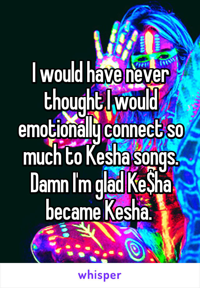 I would have never thought I would emotionally connect so much to Kesha songs. Damn I'm glad Ke$ha became Kesha. 