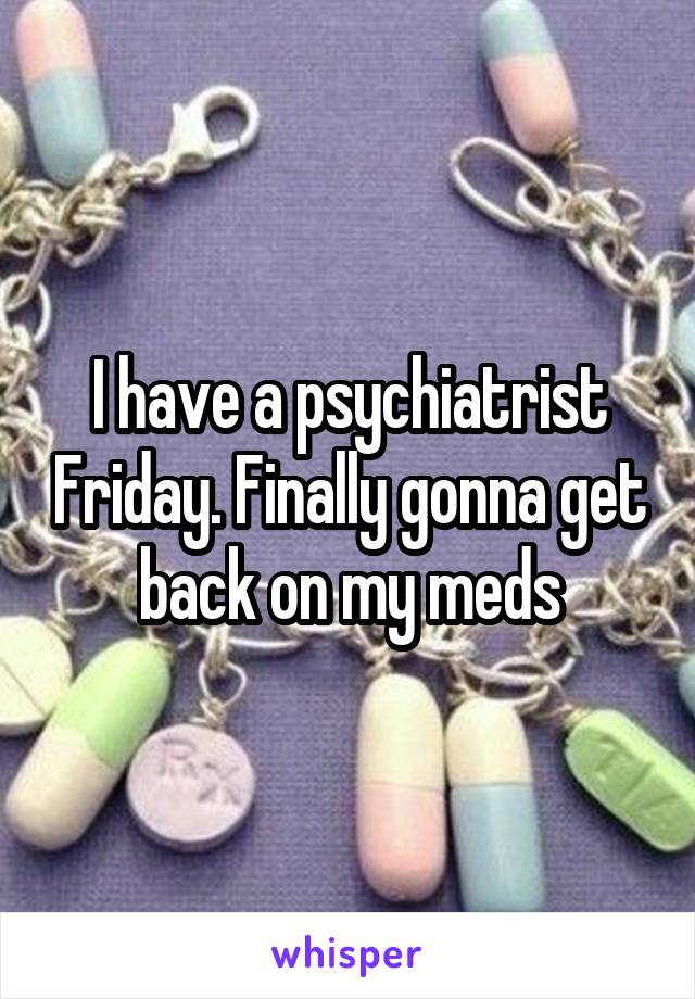 I have a psychiatrist Friday. Finally gonna get back on my meds