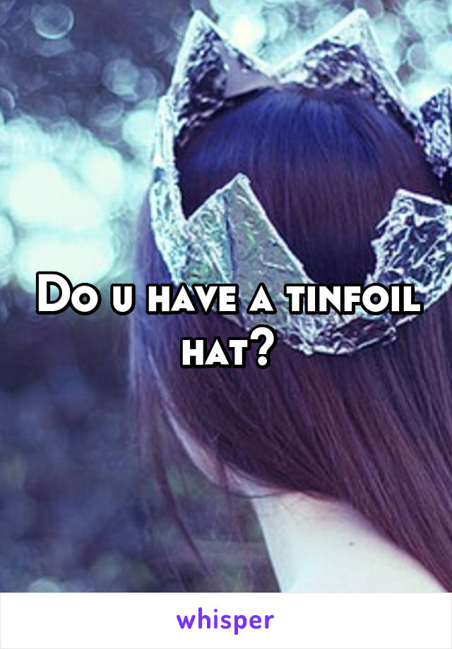 Do u have a tinfoil hat?