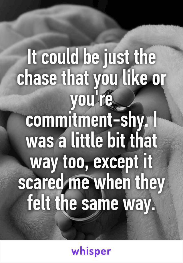 It could be just the chase that you like or you're commitment-shy. I was a little bit that way too, except it scared me when they felt the same way.
