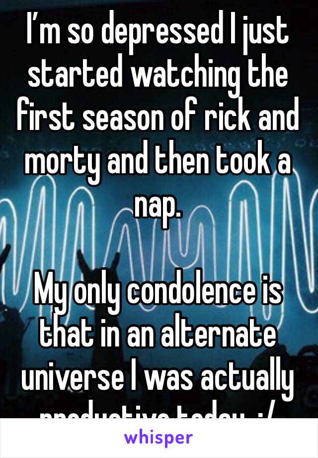 I’m so depressed I just started watching the first season of rick and morty and then took a nap. 

My only condolence is that in an alternate universe I was actually productive today. :/