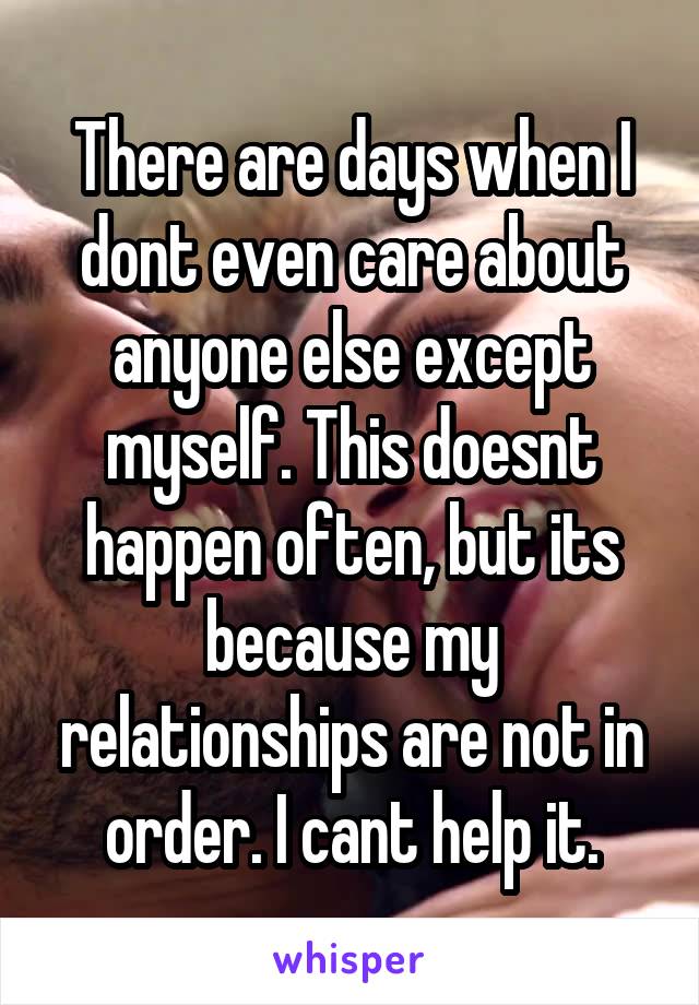 There are days when I dont even care about anyone else except myself. This doesnt happen often, but its because my relationships are not in order. I cant help it.
