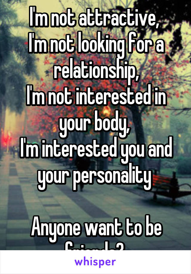 I'm not attractive, 
I'm not looking for a relationship,
I'm not interested in your body, 
I'm interested you and your personality 

Anyone want to be friends? 