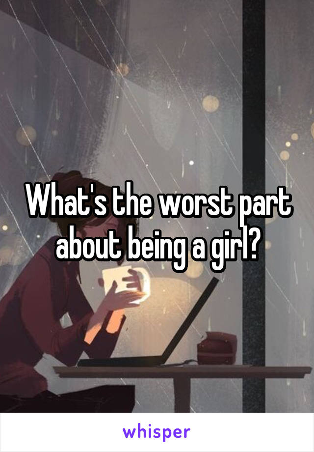 What's the worst part about being a girl?