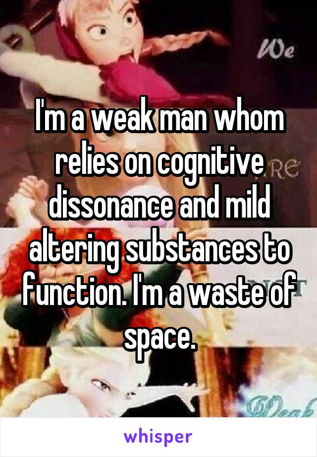 I'm a weak man whom relies on cognitive dissonance and mild altering substances to function. I'm a waste of space.