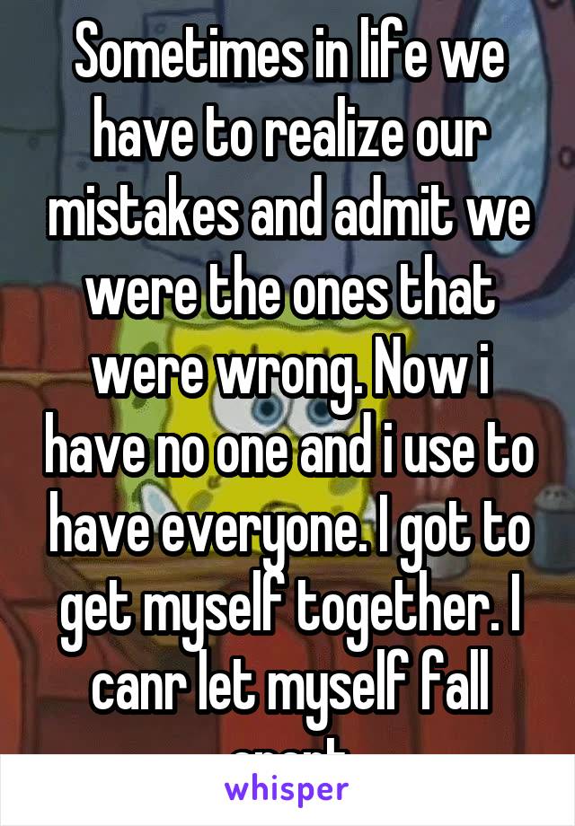 Sometimes in life we have to realize our mistakes and admit we were the ones that were wrong. Now i have no one and i use to have everyone. I got to get myself together. I canr let myself fall apart