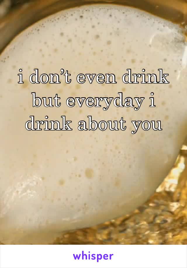 i don’t even drink but everyday i drink about you