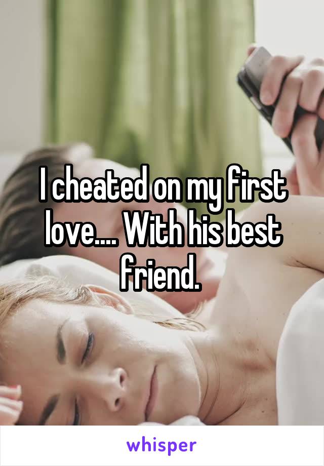 I cheated on my first love.... With his best friend. 