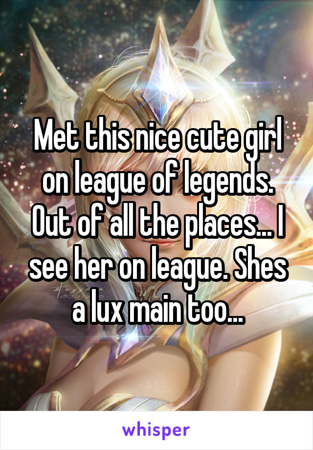 Met this nice cute girl on league of legends. Out of all the places... I see her on league. Shes a lux main too...