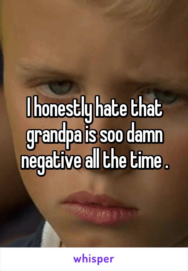 I honestly hate that grandpa is soo damn negative all the time .