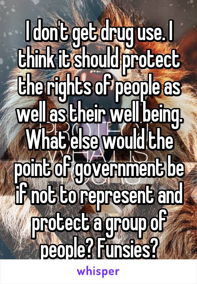 I don't get drug use. I think it should protect the rights of people as well as their well being. What else would the point of government be if not to represent and protect a group of people? Funsies?