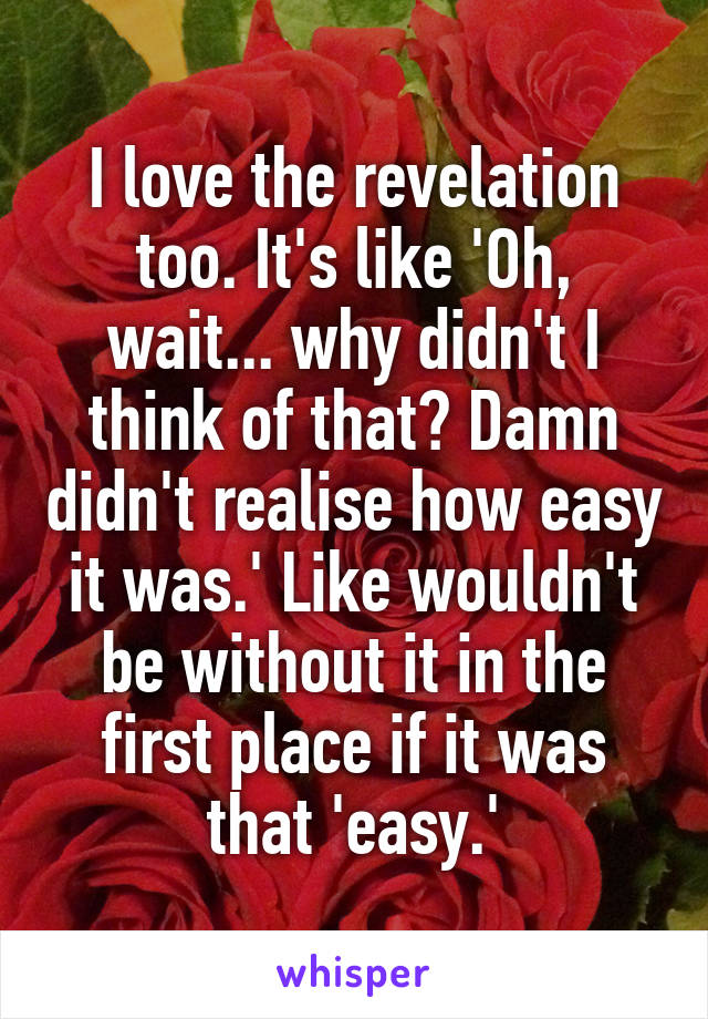 I love the revelation too. It's like 'Oh, wait... why didn't I think of that? Damn didn't realise how easy it was.' Like wouldn't be without it in the first place if it was that 'easy.'