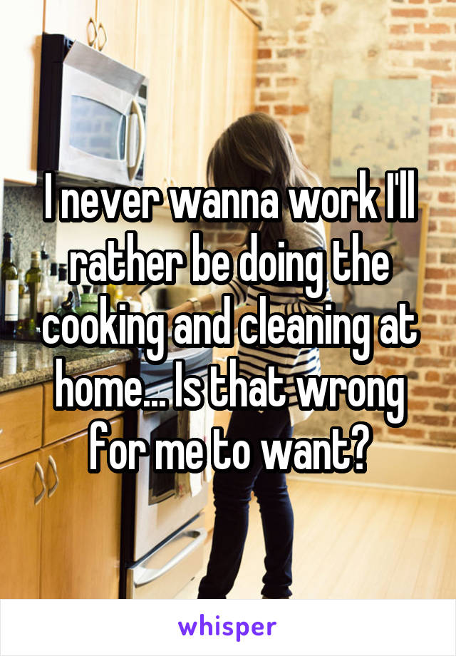 I never wanna work I'll rather be doing the cooking and cleaning at home... Is that wrong for me to want?