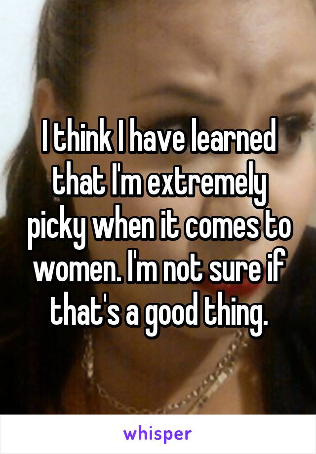 I think I have learned that I'm extremely picky when it comes to women. I'm not sure if that's a good thing.