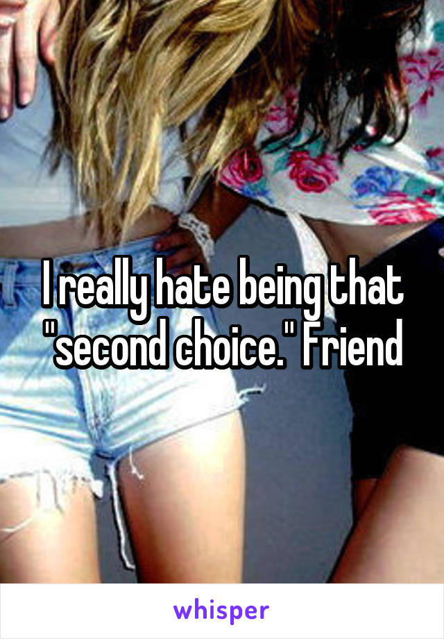 I really hate being that "second choice." Friend