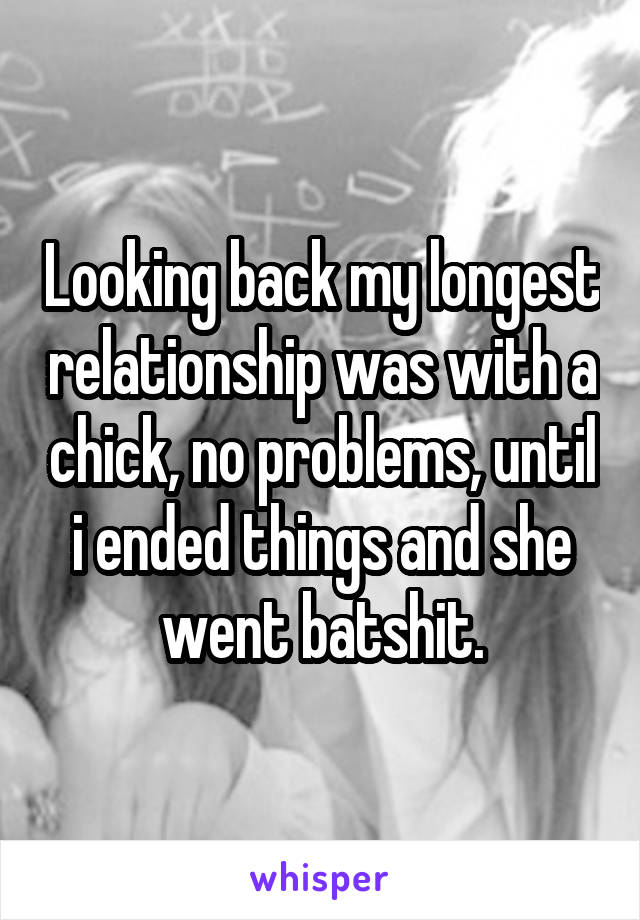Looking back my longest relationship was with a chick, no problems, until i ended things and she went batshit.