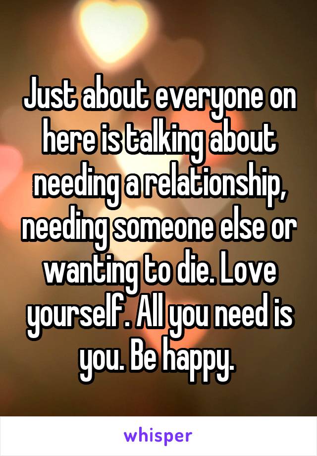 Just about everyone on here is talking about needing a relationship, needing someone else or wanting to die. Love yourself. All you need is you. Be happy. 