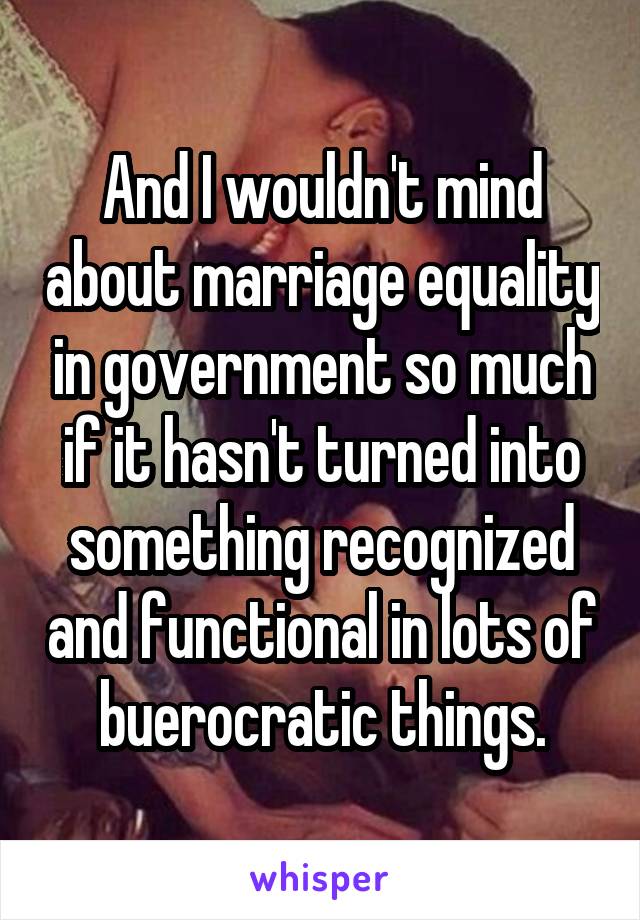 And I wouldn't mind about marriage equality in government so much if it hasn't turned into something recognized and functional in lots of buerocratic things.