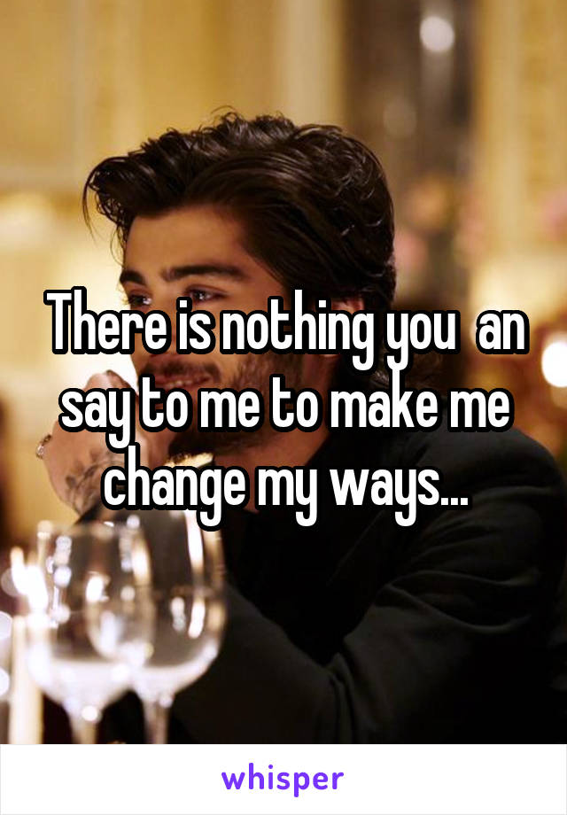 There is nothing you  an say to me to make me change my ways...