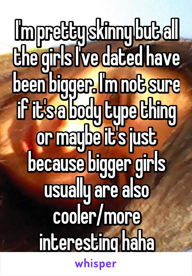 I'm pretty skinny but all the girls I've dated have been bigger. I'm not sure if it's a body type thing or maybe it's just because bigger girls usually are also cooler/more interesting haha