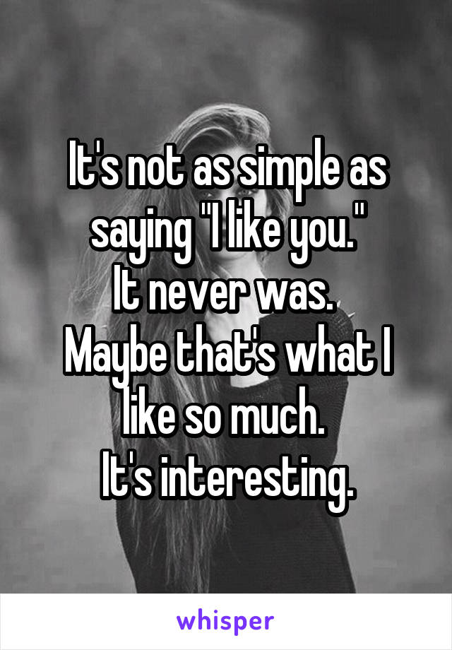 It's not as simple as saying "I like you."
It never was. 
Maybe that's what I like so much. 
It's interesting.