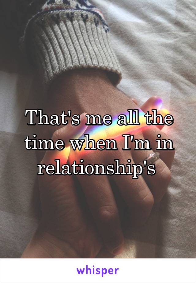 That's me all the time when I'm in relationship's 