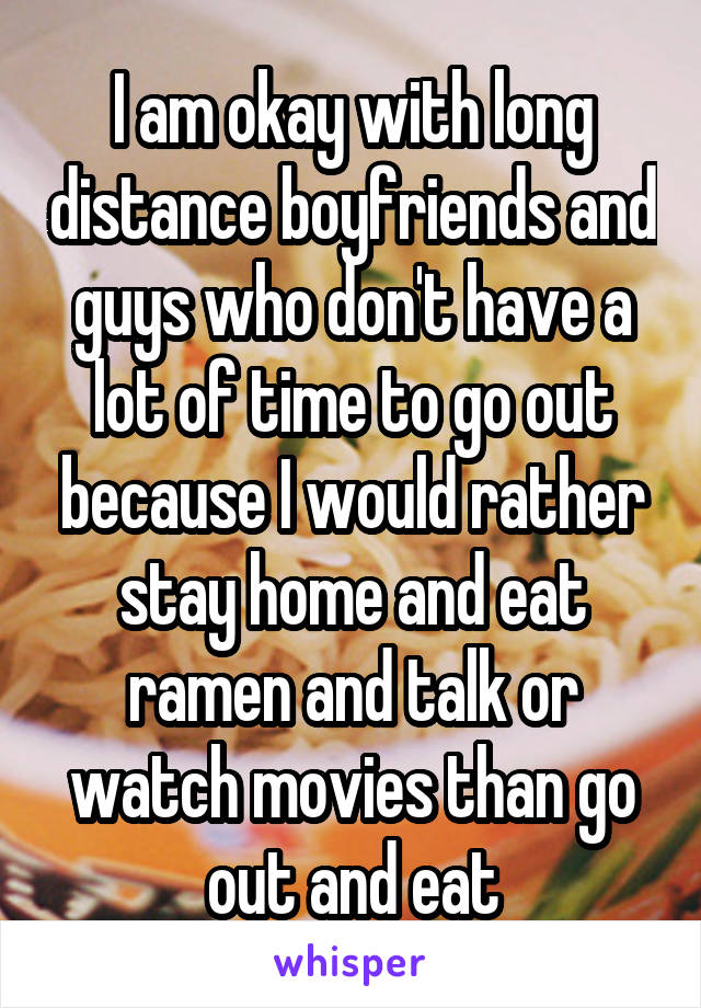 I am okay with long distance boyfriends and guys who don't have a lot of time to go out because I would rather stay home and eat ramen and talk or watch movies than go out and eat