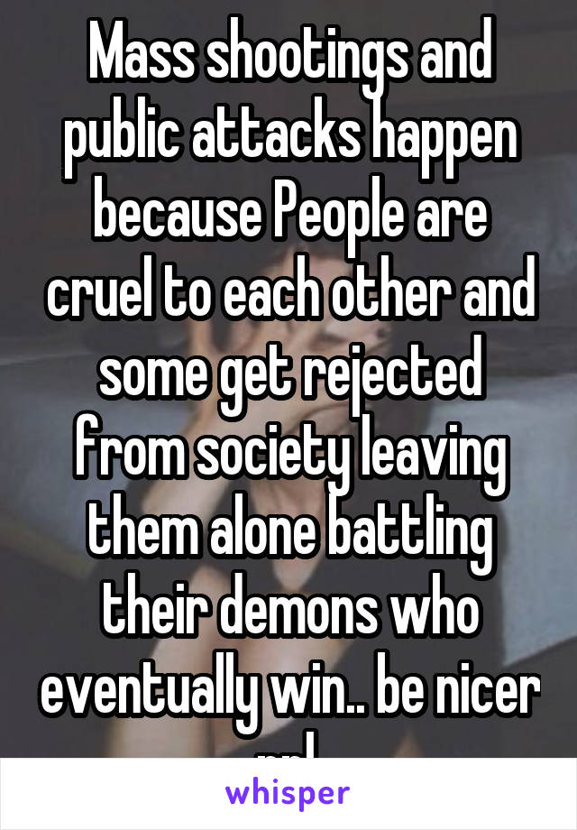 Mass shootings and public attacks happen because People are cruel to each other and some get rejected from society leaving them alone battling their demons who eventually win.. be nicer ppl 