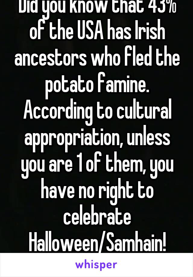 Did you know that 43% of the USA has Irish ancestors who fled the potato famine. According to cultural appropriation, unless you are 1 of them, you have no right to celebrate Halloween/Samhain! Booya!