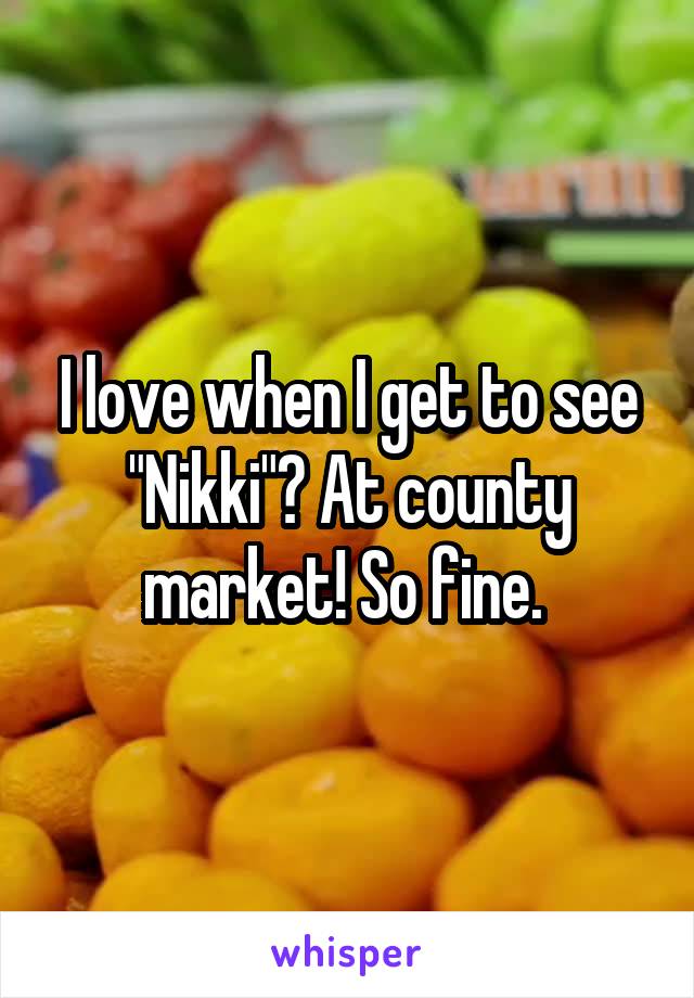 I love when I get to see "Nikki"? At county market! So fine. 