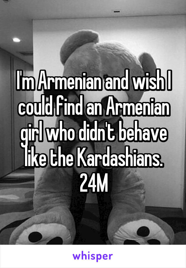 I'm Armenian and wish I could find an Armenian girl who didn't behave like the Kardashians. 24M