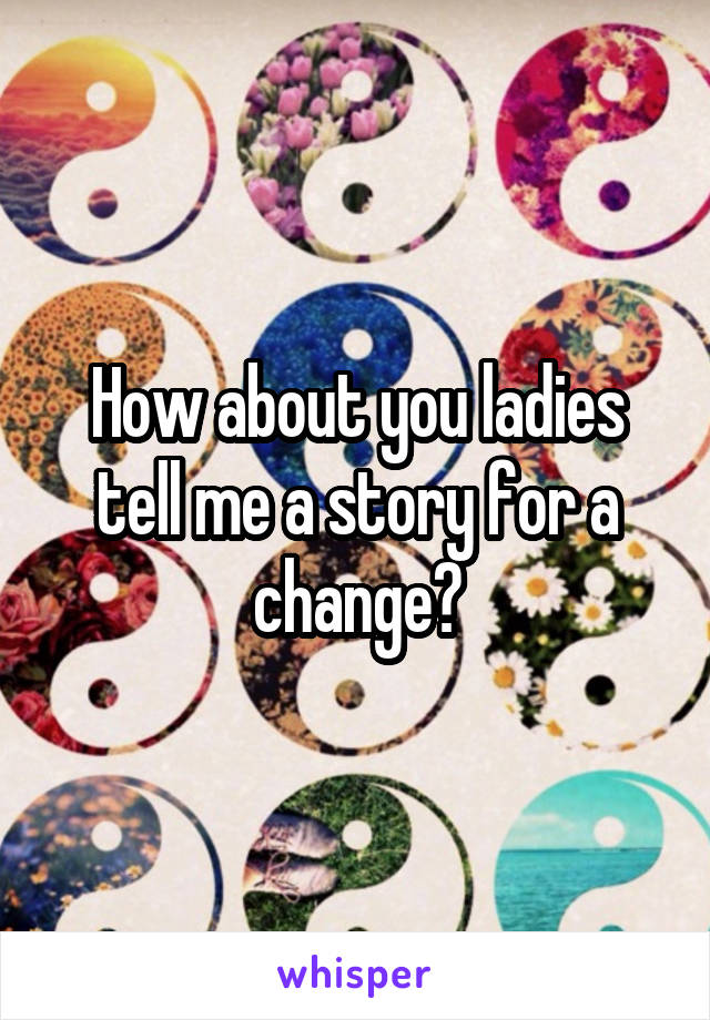 How about you ladies tell me a story for a change?
