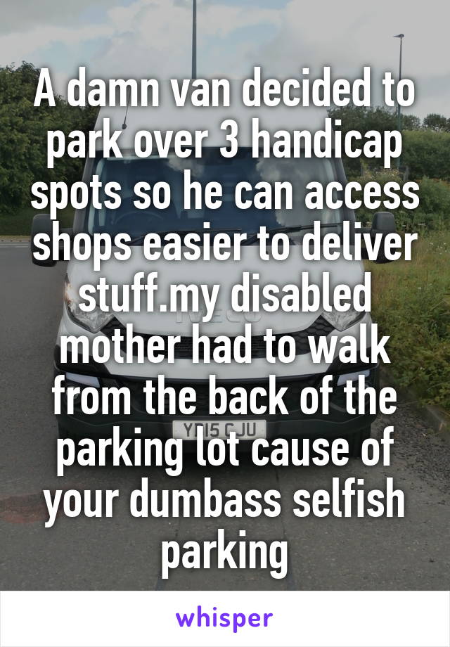 A damn van decided to park over 3 handicap spots so he can access shops easier to deliver stuff.my disabled mother had to walk from the back of the parking lot cause of your dumbass selfish parking