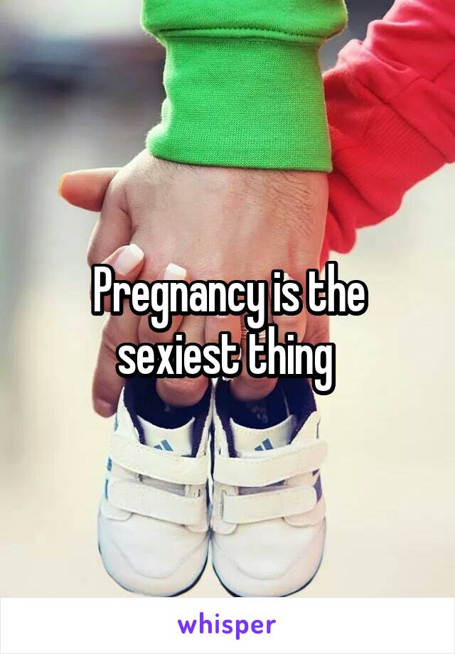 Pregnancy is the sexiest thing 