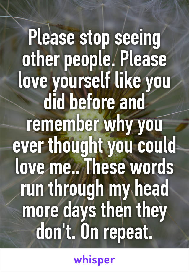 Please stop seeing other people. Please love yourself like you did before and remember why you ever thought you could love me.. These words run through my head more days then they don't. On repeat.
