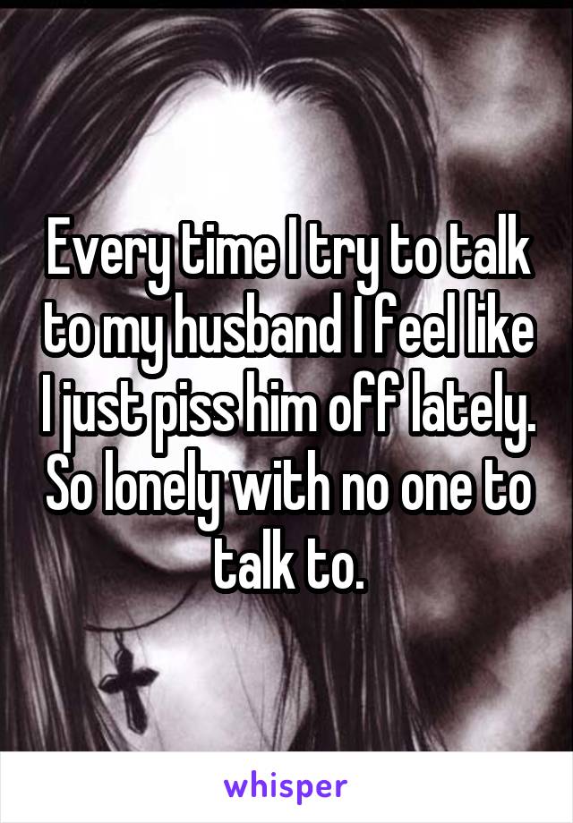 Every time I try to talk to my husband I feel like I just piss him off lately. So lonely with no one to talk to.