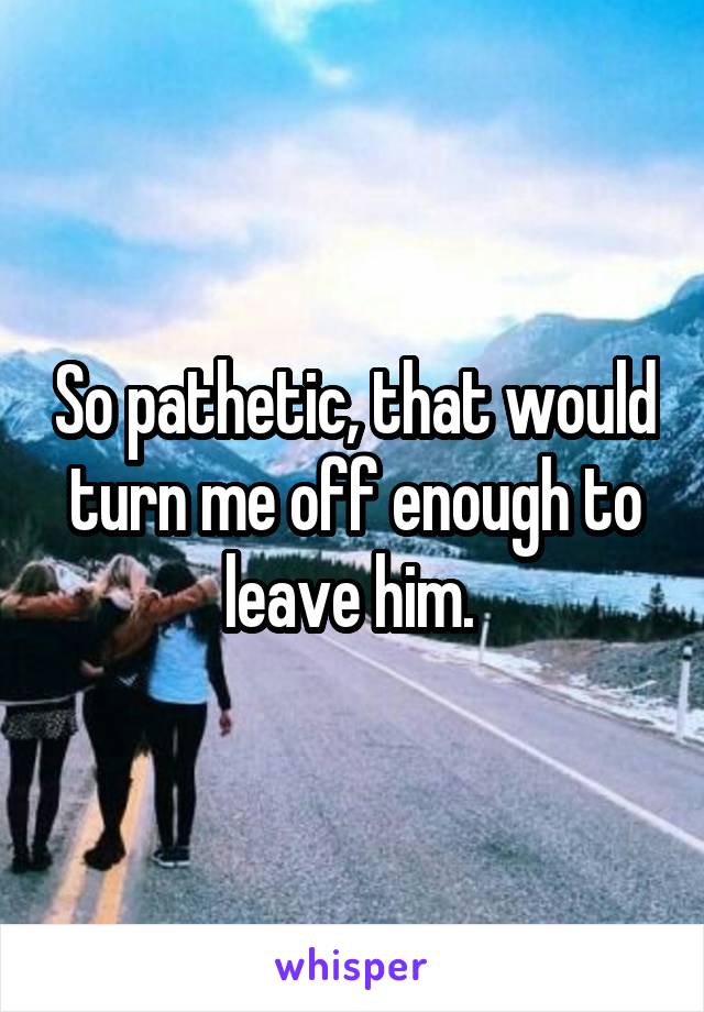 So pathetic, that would turn me off enough to leave him. 