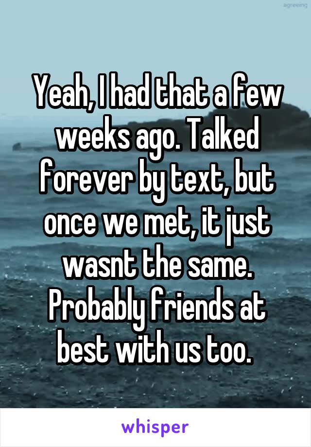 Yeah, I had that a few weeks ago. Talked forever by text, but once we met, it just wasnt the same. Probably friends at best with us too. 