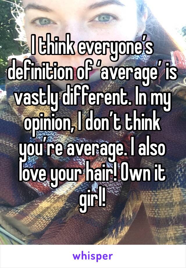 I think everyone’s definition of ‘average’ is vastly different. In my opinion, I don’t think you’re average. I also love your hair! Own it girl!