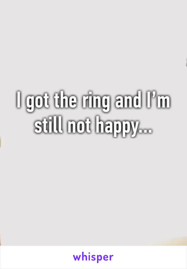 I got the ring and I’m still not happy...