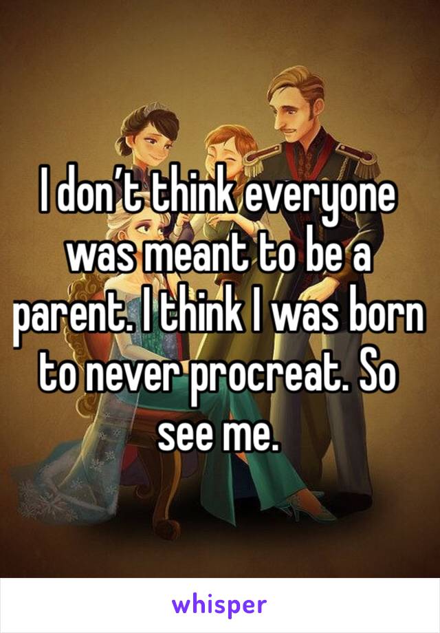 I don’t think everyone was meant to be a parent. I think I was born to never procreat. So see me. 