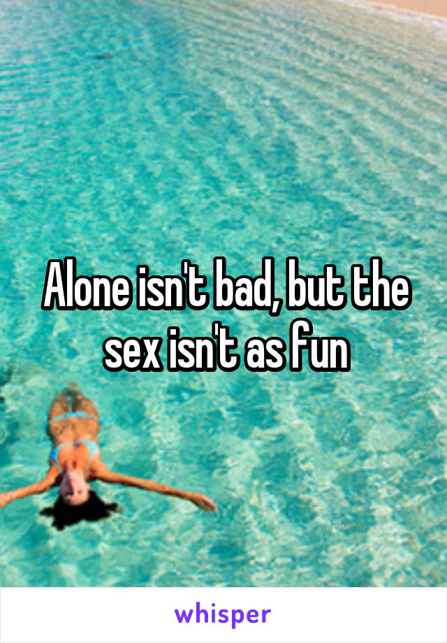 Alone isn't bad, but the sex isn't as fun
