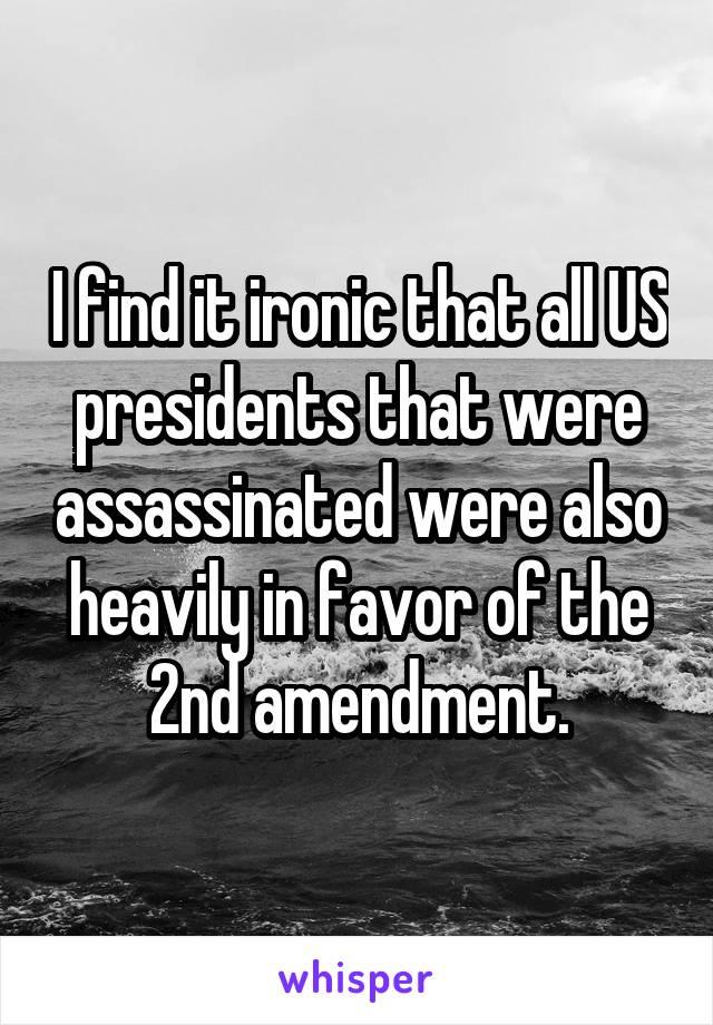 I find it ironic that all US presidents that were assassinated were also heavily in favor of the 2nd amendment.