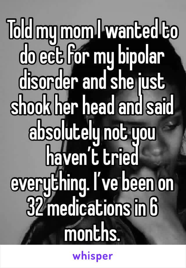 Told my mom I wanted to do ect for my bipolar disorder and she just shook her head and said absolutely not you haven’t tried everything. I’ve been on 32 medications in 6 months. 